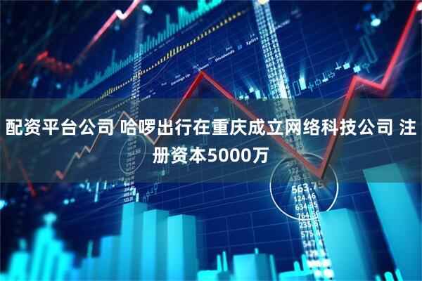 配资平台公司 哈啰出行在重庆成立网络科技公司 注册资本5000万