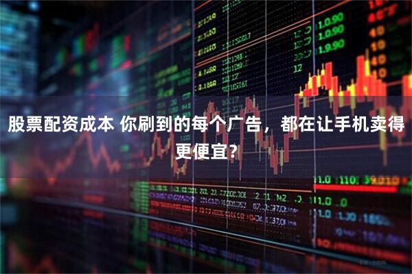 股票配资成本 你刷到的每个广告，都在让手机卖得更便宜？