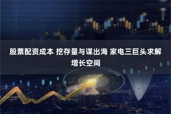 股票配资成本 挖存量与谋出海&#32;家电三巨头求解增长空间