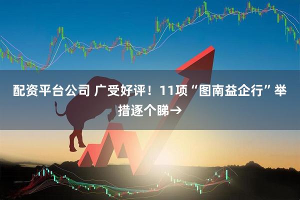 配资平台公司 广受好评！11项“图南益企行”举措逐个睇→