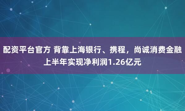 配资平台官方 背靠上海银行、携程，尚诚消费金融上半年实现净利润1.26亿元
