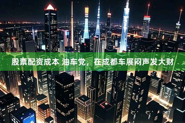 股票配资成本 油车党，在成都车展闷声发大财