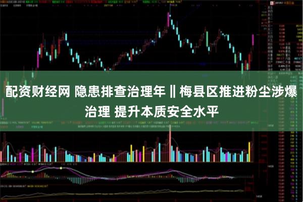 配资财经网 隐患排查治理年‖梅县区推进粉尘涉爆治理 提升本质安全水平