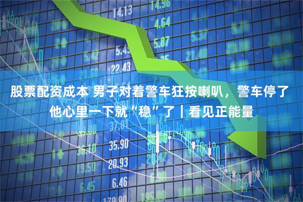 股票配资成本 男子对着警车狂按喇叭，警车停了 他心里一下就“稳”了｜看见正能量