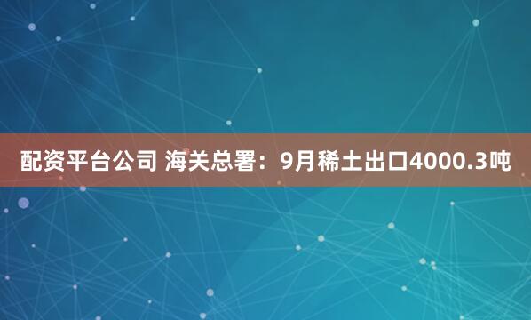 配资平台公司 海关总署：9月稀土出口4000.3吨