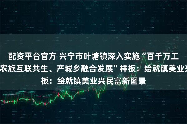配资平台官方 兴宁市叶塘镇深入实施“百千万工程”打造“工农旅互联共生、产城乡融合发展”样板：绘就镇美业兴民富新图景
