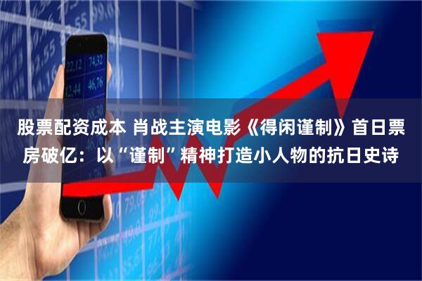 股票配资成本 肖战主演电影《得闲谨制》首日票房破亿：以“谨制”精神打造小人物的抗日史诗