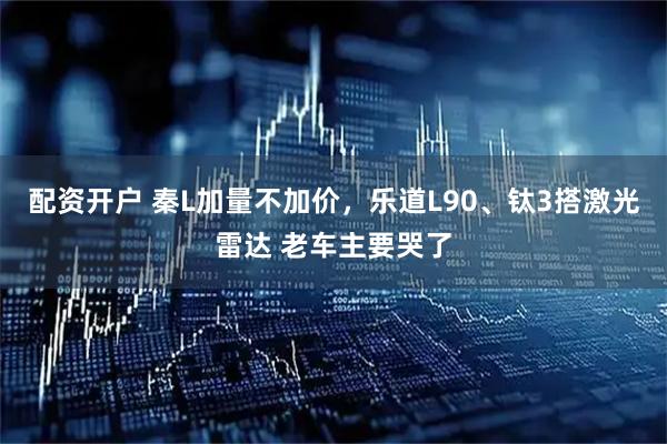 配资开户 秦L加量不加价，乐道L90、钛3搭激光雷达 老车主要哭了