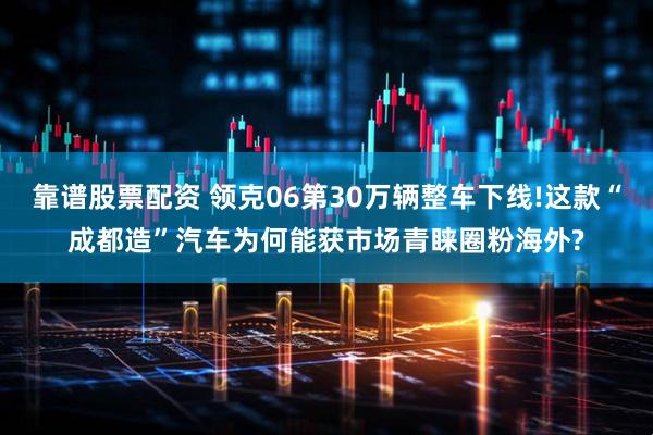 靠谱股票配资 领克06第30万辆整车下线!这款“成都造”汽车为何能获市场青睐圈粉海外?