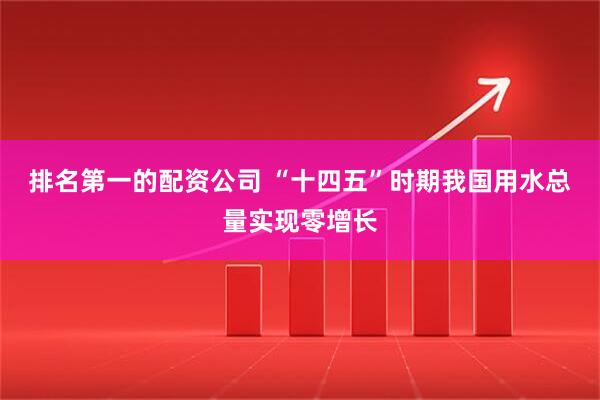 排名第一的配资公司 “十四五”时期我国用水总量实现零增长