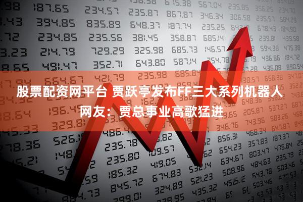 股票配资网平台 贾跃亭发布FF三大系列机器人 网友：贾总事业高歌猛进