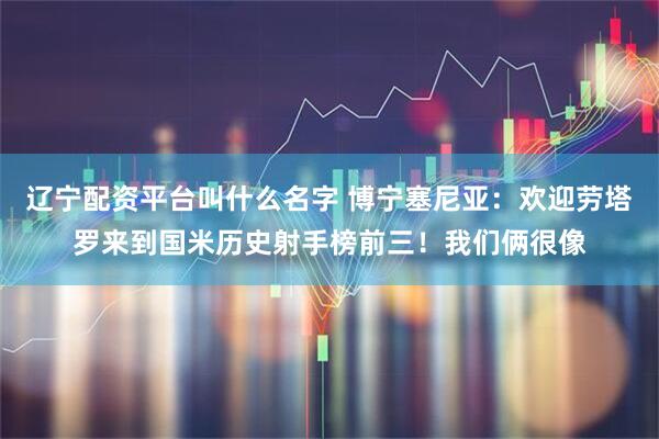 辽宁配资平台叫什么名字 博宁塞尼亚：欢迎劳塔罗来到国米历史射手榜前三！我们俩很像