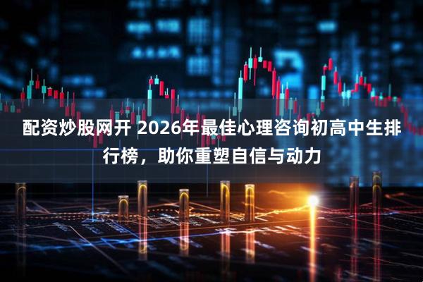 配资炒股网开 2026年最佳心理咨询初高中生排行榜，助你重塑自信与动力