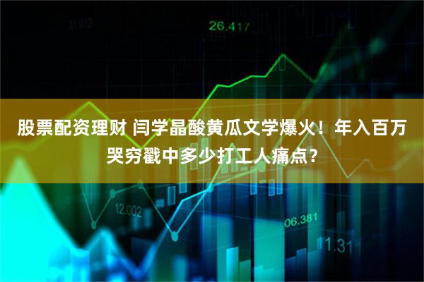 股票配资理财 闫学晶酸黄瓜文学爆火！年入百万哭穷戳中多少打工人痛点？