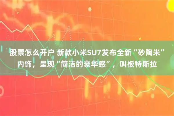 股票怎么开户 新款小米SU7发布全新“砂陶米”内饰，呈现“简洁的豪华感”，叫板特斯拉