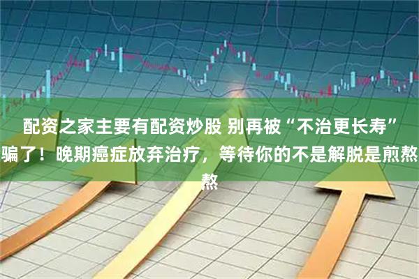 配资之家主要有配资炒股 别再被“不治更长寿”骗了！晚期癌症放弃治疗，等待你的不是解脱是煎熬
