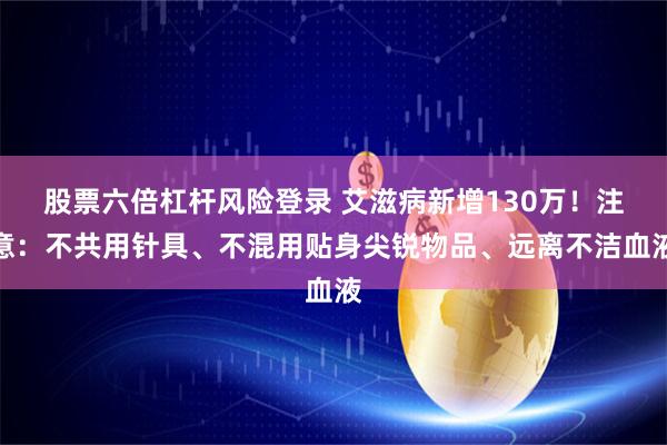 股票六倍杠杆风险登录 艾滋病新增130万！注意：不共用针具、不混用贴身尖锐物品、远离不洁血液