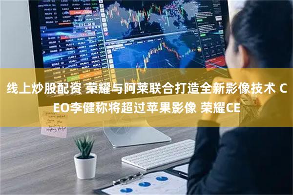 线上炒股配资 荣耀与阿莱联合打造全新影像技术 CEO李健称将超过苹果影像 荣耀CE