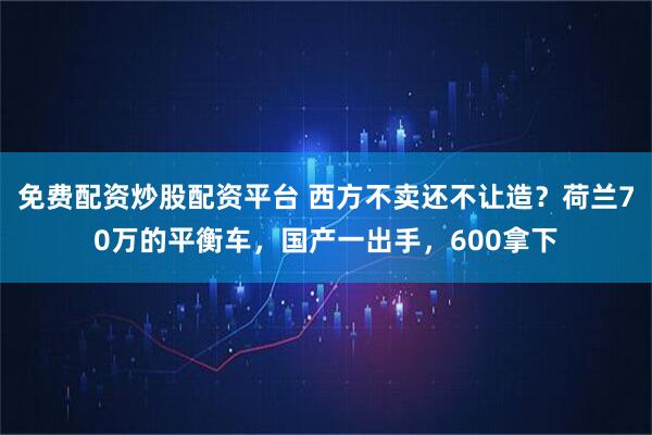 免费配资炒股配资平台 西方不卖还不让造？荷兰70万的平衡车，国产一出手，600拿下