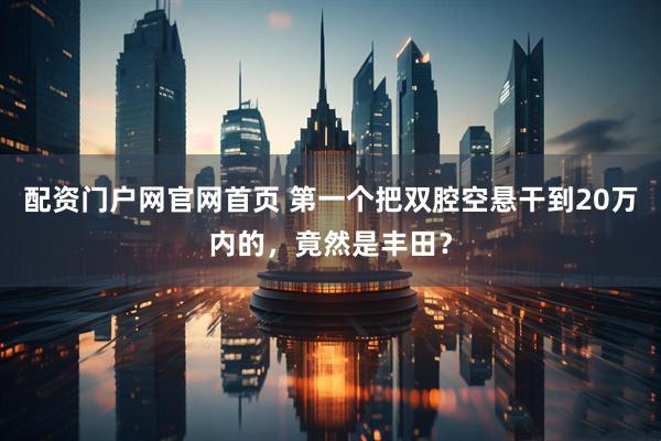 配资门户网官网首页 第一个把双腔空悬干到20万内的，竟然是丰田？