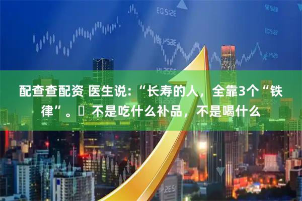 配查查配资 医生说: “长寿的人，全靠3个“铁律”。​不是吃什么补品，不是喝什么