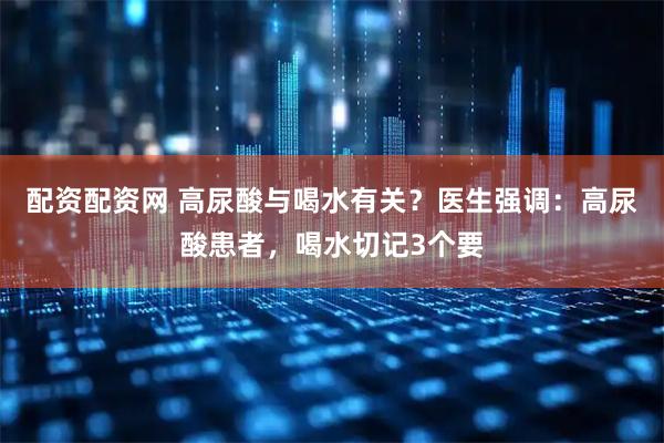 配资配资网 高尿酸与喝水有关？医生强调：高尿酸患者，喝水切记3个要