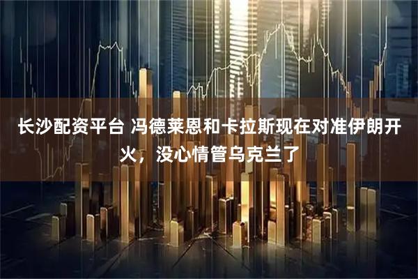 长沙配资平台 冯德莱恩和卡拉斯现在对准伊朗开火，没心情管乌克兰了
