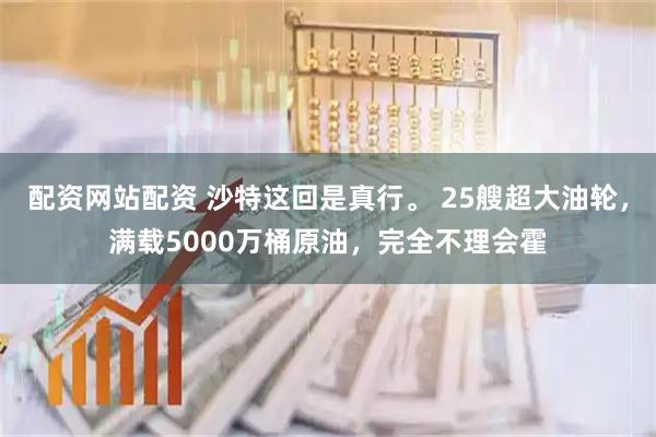配资网站配资 沙特这回是真行。 25艘超大油轮，满载5000万桶原油，完全不理会霍
