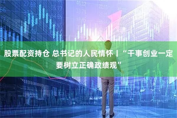 股票配资持仓 总书记的人民情怀丨“干事创业一定要树立正确政绩观”