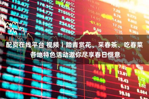 配资在线平台 视频丨踏青赏花、采春茶、吃春菜 各地特色活动邀你尽享春日惬意