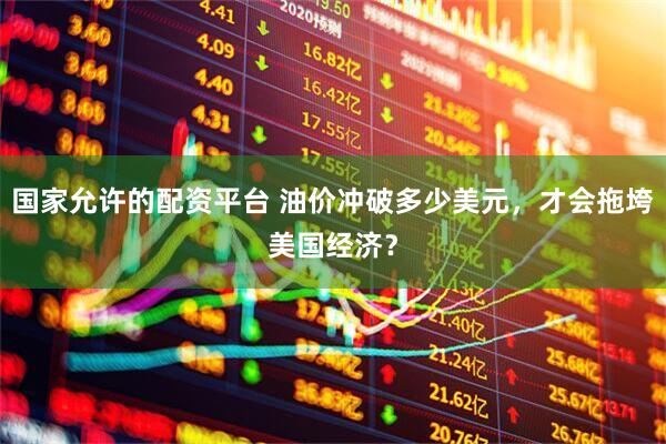 国家允许的配资平台 油价冲破多少美元，才会拖垮美国经济？