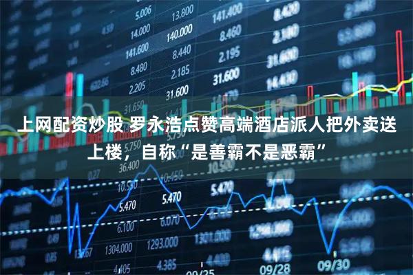 上网配资炒股 罗永浩点赞高端酒店派人把外卖送上楼，自称“是善霸不是恶霸”