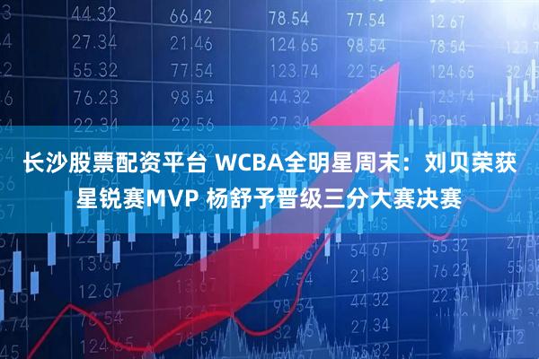 长沙股票配资平台 WCBA全明星周末：刘贝荣获星锐赛MVP 杨舒予晋级三分大赛决赛