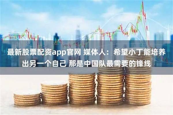 最新股票配资app官网 媒体人：希望小丁能培养出另一个自己 那是中国队最需要的锋线