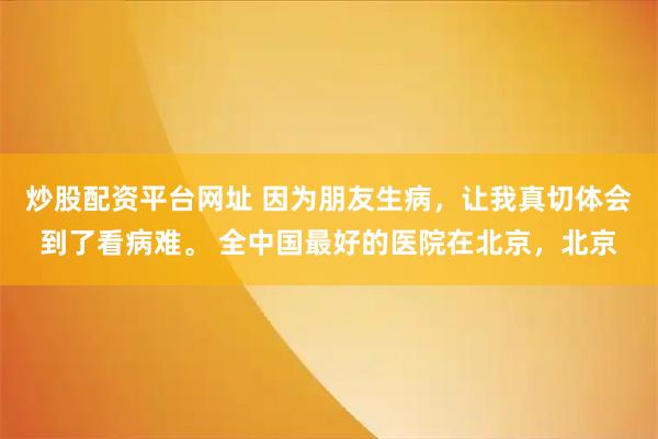 炒股配资平台网址 因为朋友生病，让我真切体会到了看病难。 全中国最好的医院在北京，北京