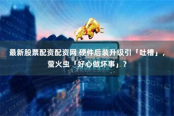 最新股票配资配资网 硬件后装升级引「吐槽」，萤火虫「好心做坏事」？